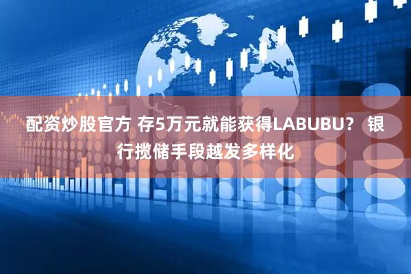 配资炒股官方 存5万元就能获得LABUBU？ 银行揽储手段越发多样化