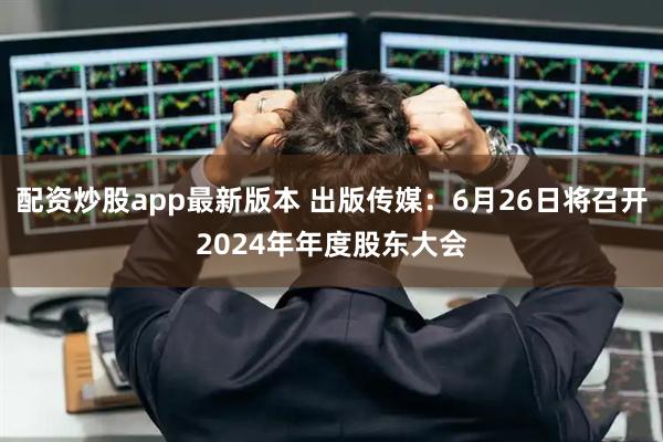 配资炒股app最新版本 出版传媒：6月26日将召开2024年年度股东大会