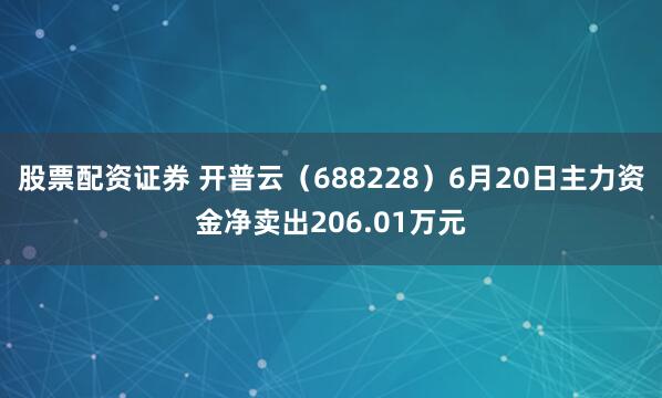 股票配资证券 开普云（688228）6月20日主力资金净卖出206.01万元