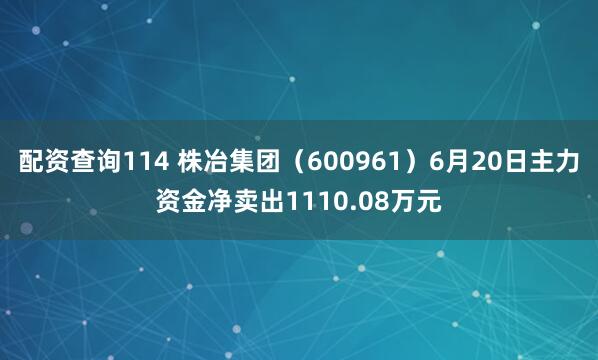 配资查询114 株冶集团（600961）6月20日主力资金净卖出1110.08万元