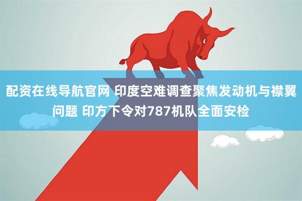 配资在线导航官网 印度空难调查聚焦发动机与襟翼问题 印方下令对787机队全面安检