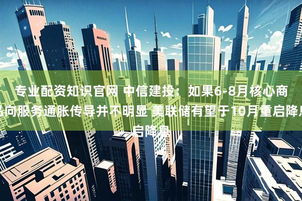 专业配资知识官网 中信建投：如果6-8月核心商品向服务通胀传导并不明显 美联储有望于10月重启降息