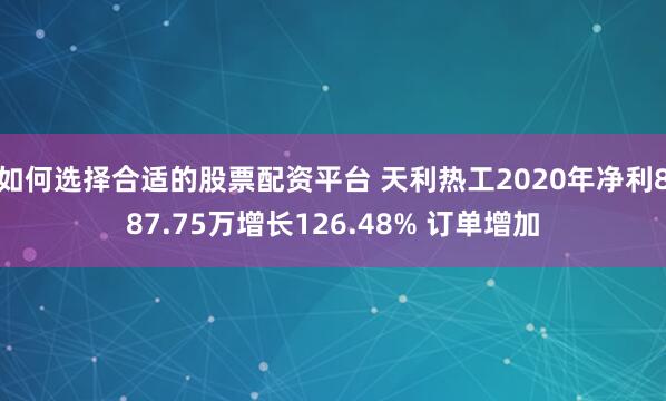 如何选择合适的股票配资平台 天利热工2020年净利887.75万增长126.48% 订单增加