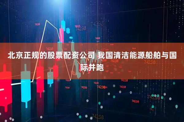 北京正规的股票配资公司 我国清洁能源船舶与国际并跑