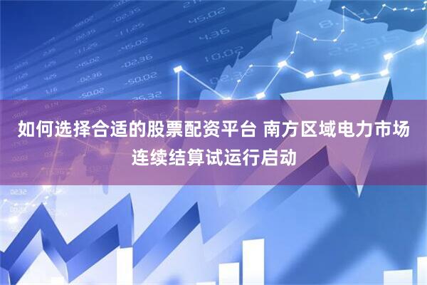 如何选择合适的股票配资平台 南方区域电力市场连续结算试运行启动