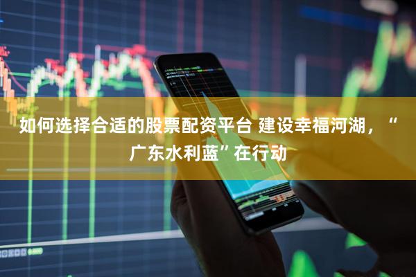 如何选择合适的股票配资平台 建设幸福河湖，“广东水利蓝”在行动