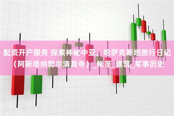 配资开户服务 探索神秘中亚，哈萨克斯坦旅行日记（阿斯塔纳努尔清真寺）_帐篷_建筑_军事历史