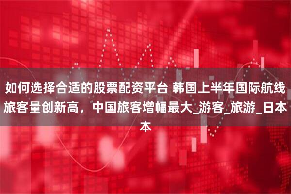 如何选择合适的股票配资平台 韩国上半年国际航线旅客量创新高，中国旅客增幅最大_游客_旅游_日本
