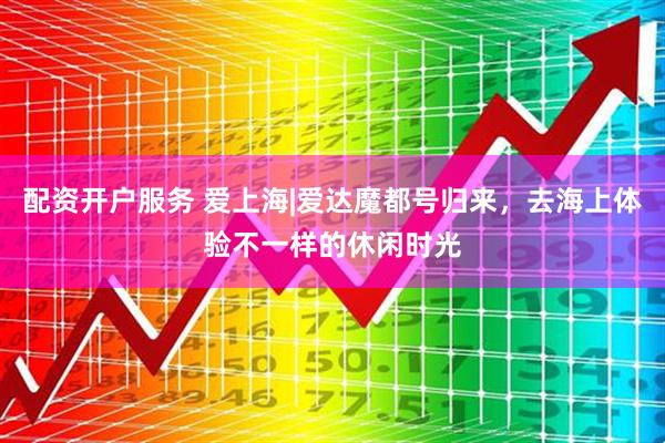 配资开户服务 爱上海|爱达魔都号归来，去海上体验不一样的休闲时光