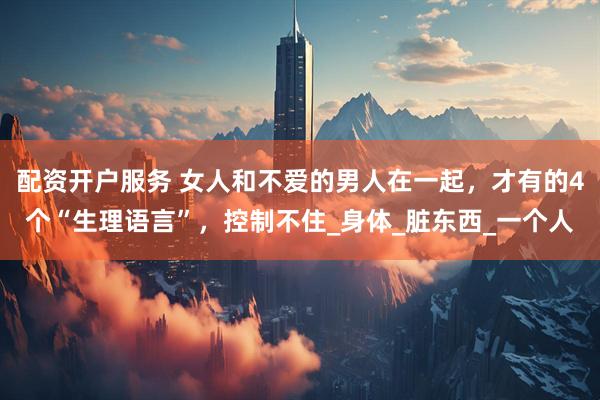 配资开户服务 女人和不爱的男人在一起，才有的4个“生理语言”，控制不住_身体_脏东西_一个人
