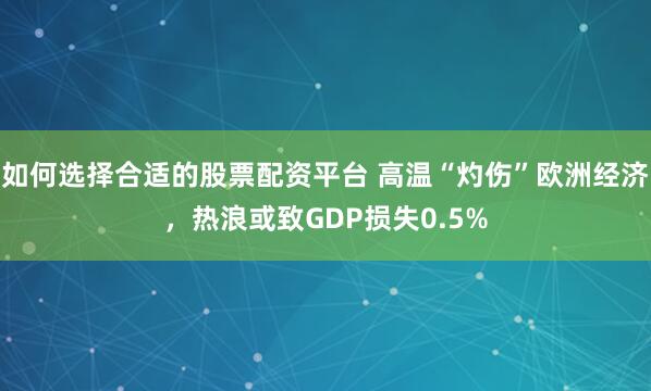 如何选择合适的股票配资平台 高温“灼伤”欧洲经济，热浪或致GDP损失0.5%
