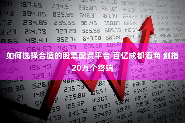 如何选择合适的股票配资平台 百亿成都酒商 剑指20万个终端