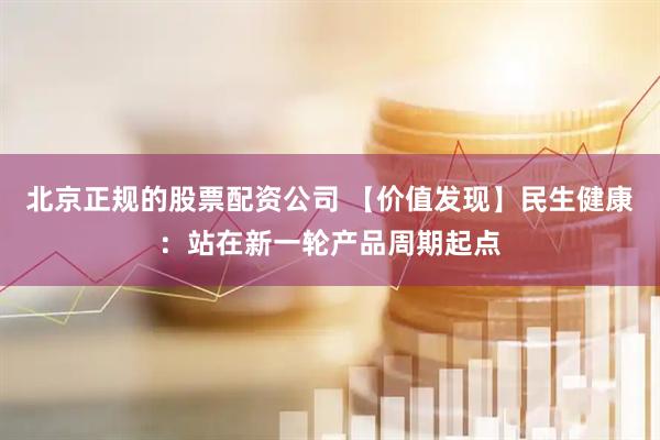 北京正规的股票配资公司 【价值发现】民生健康：站在新一轮产品周期起点
