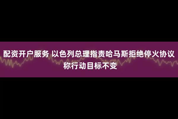 配资开户服务 以色列总理指责哈马斯拒绝停火协议 称行动目标不变