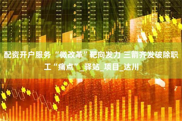 配资开户服务 “微改革”靶向发力 三箭齐发破除职工“痛点”_驿站_项目_达川