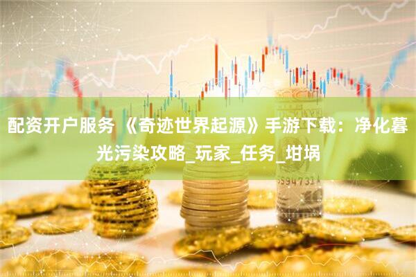 配资开户服务 《奇迹世界起源》手游下载：净化暮光污染攻略_玩家_任务_坩埚