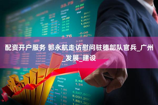 配资开户服务 郭永航走访慰问驻穗部队官兵_广州_发展_建设