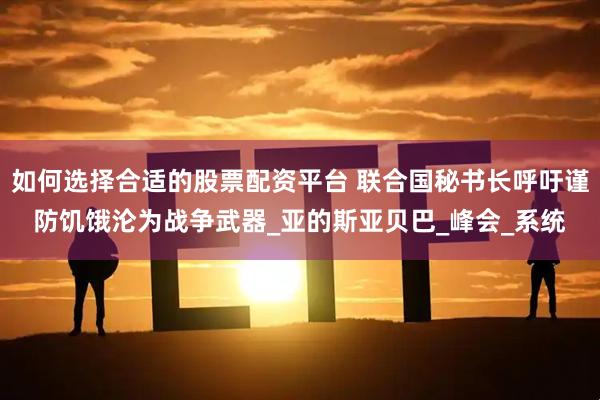 如何选择合适的股票配资平台 联合国秘书长呼吁谨防饥饿沦为战争武器_亚的斯亚贝巴_峰会_系统