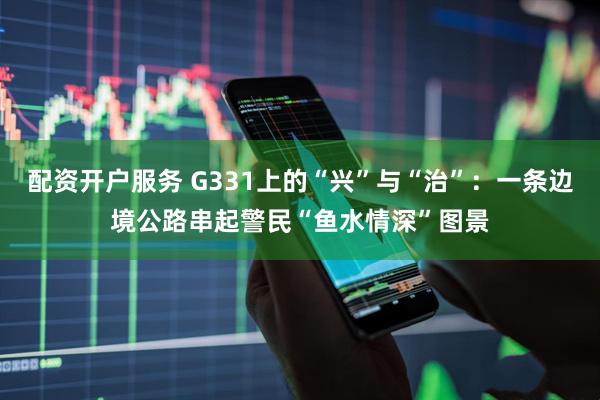配资开户服务 G331上的“兴”与“治”：一条边境公路串起警民“鱼水情深”图景