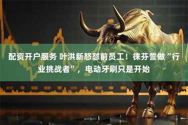 配资开户服务 叶洪新怒怼前员工！徕芬誓做“行业挑战者”，电动牙刷只是开始