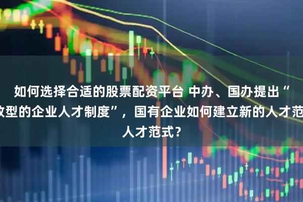 如何选择合适的股票配资平台 中办、国办提出“开放型的企业人才制度”，国有企业如何建立新的人才范式？