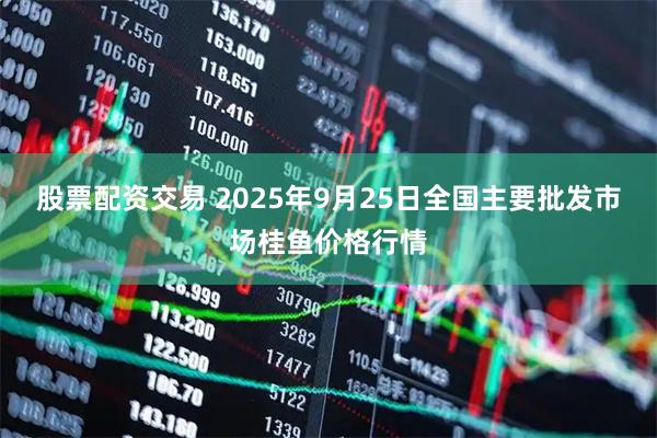 股票配资交易 2025年9月25日全国主要批发市场桂鱼价格行情