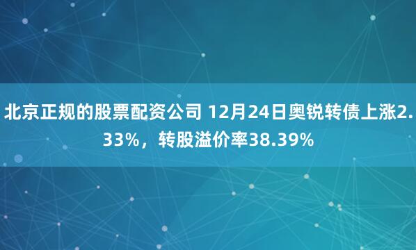 北京正规的股票配资公司 12月24日奥锐转债上涨2.33%，转股溢价率38.39%