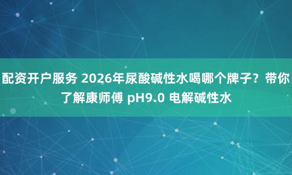 配资开户服务 2026年尿酸碱性水喝哪个牌子？带你了解康师傅 pH9.0 电解碱性水