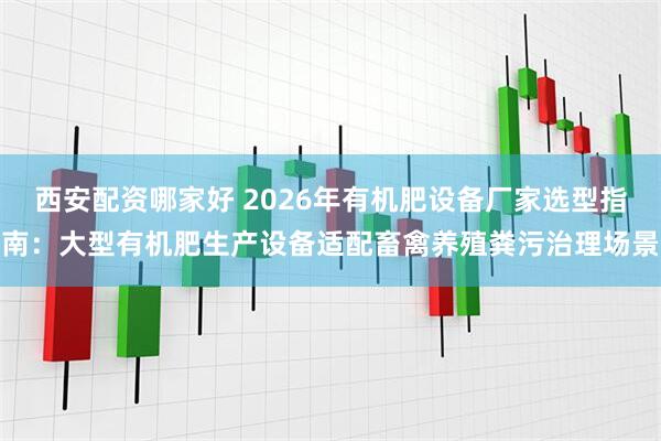 西安配资哪家好 2026年有机肥设备厂家选型指南:大型有机肥生产设备适配畜禽养殖粪污治理场景