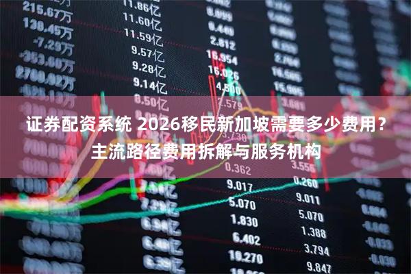 证券配资系统 2026移民新加坡需要多少费用?主流路径费用拆解与服务机构