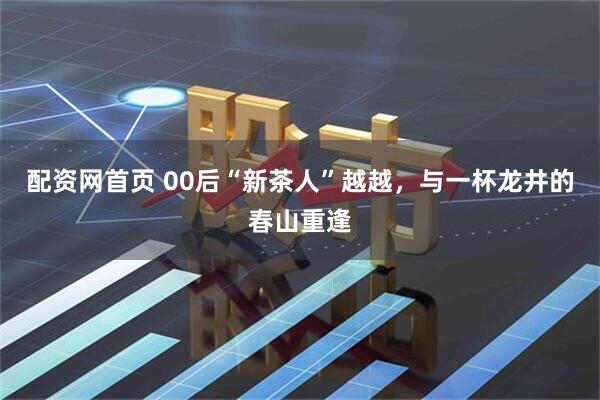 配资网首页 00后“新茶人”越越，与一杯龙井的春山重逢