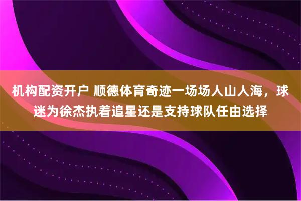 机构配资开户 顺德体育奇迹一场场人山人海，球迷为徐杰执着追星还是支持球队任由选择