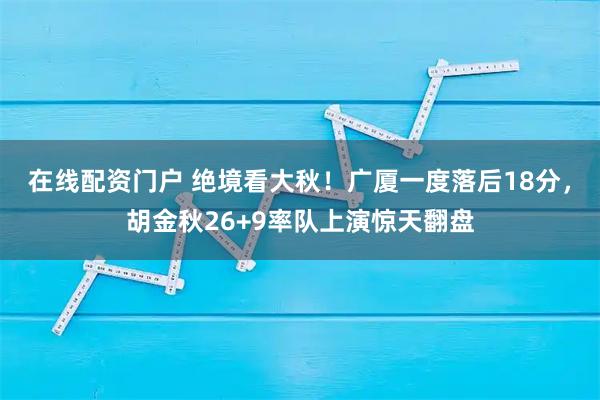 在线配资门户 绝境看大秋！广厦一度落后18分，胡金秋26+9率队上演惊天翻盘