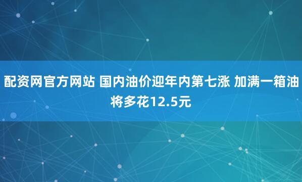 配资网官方网站 国内油价迎年内第七涨 加满一箱油将多花12.5元