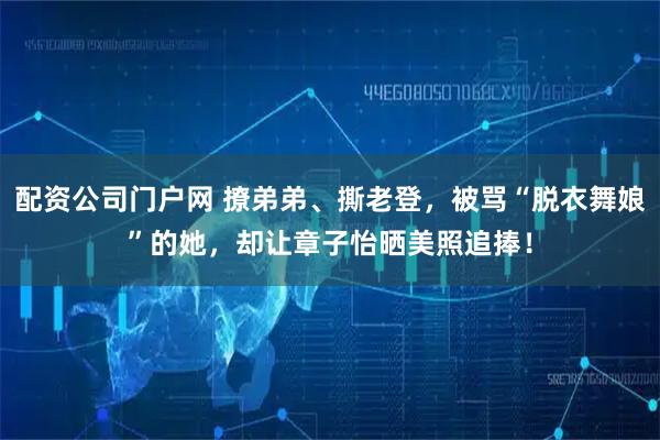 配资公司门户网 撩弟弟、撕老登，被骂“脱衣舞娘”的她，却让章子怡晒美照追捧！