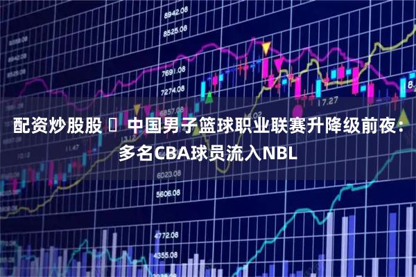 配资炒股股 ‌中国男子篮球职业联赛升降级前夜：多名CBA球员流入NBL
