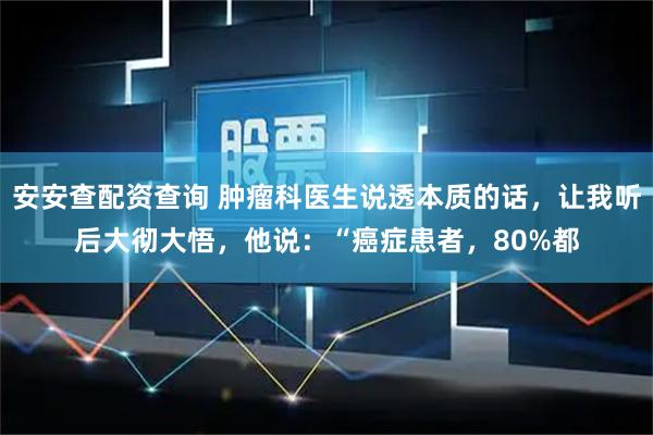 安安查配资查询 肿瘤科医生说透本质的话，让我听后大彻大悟，他说：“癌症患者，80%都