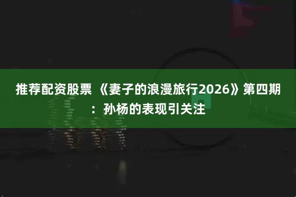 推荐配资股票 《妻子的浪漫旅行2026》第四期：孙杨的表现引关注