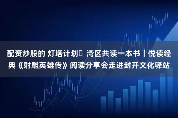 配资炒股的 灯塔计划・湾区共读一本书｜悦读经典《射雕英雄传》阅读分享会走进封开文化驿站