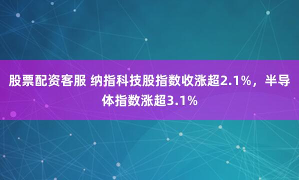股票配资客服 纳指科技股指数收涨超2.1%，半导体指数涨超3.1%