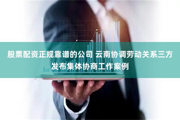 股票配资正规靠谱的公司 云南协调劳动关系三方发布集体协商工作案例