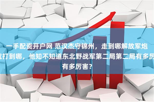 一手配资开户网 范汉杰守锦州，走到哪解放军炮弹就打到哪，他知不知道东北野战军第二局第二局有多厉害？