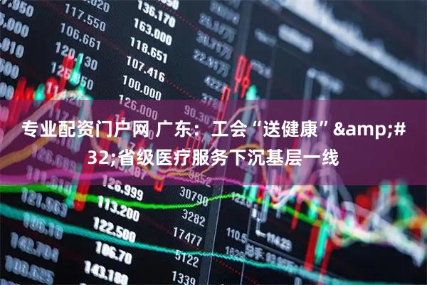 专业配资门户网 广东：工会“送健康” 省级医疗服务下沉基层一线