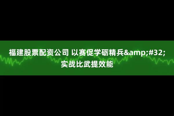 福建股票配资公司 以赛促学砺精兵 实战比武提效能